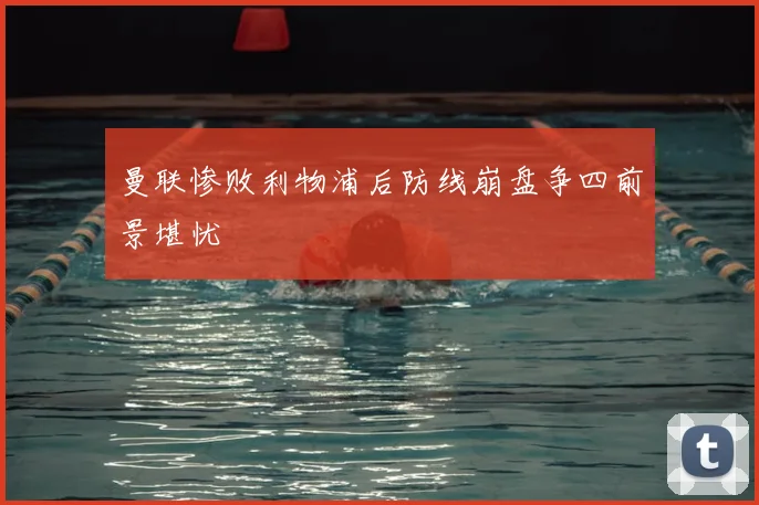 曼联惨败利物浦后防线崩盘争四前景堪忧