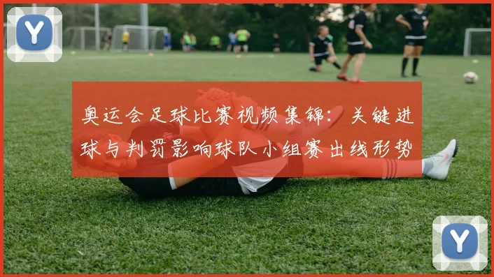 奥运会足球比赛视频集锦:关键进球与判罚影响球队小组赛出线形势
