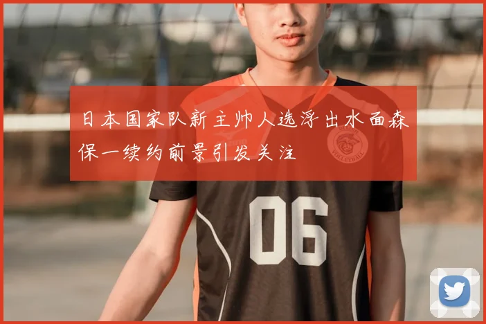 日本国家队新主帅人选浮出水面森保一续约前景引发关注