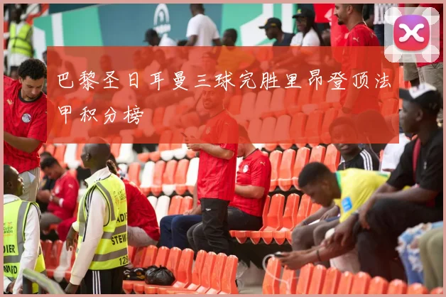 巴黎圣日耳曼三球完胜里昂登顶法甲积分榜