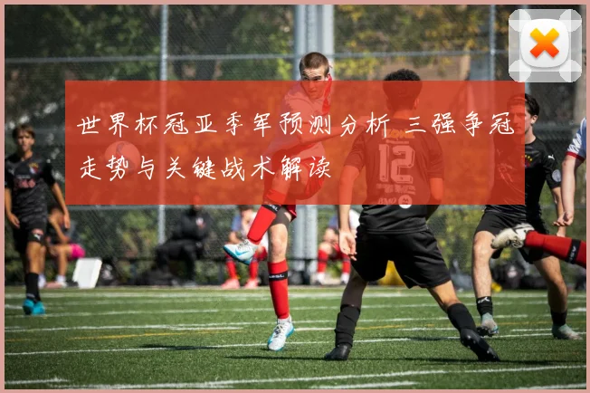 世界杯冠亚季军预测分析 三强争冠走势与关键战术解读