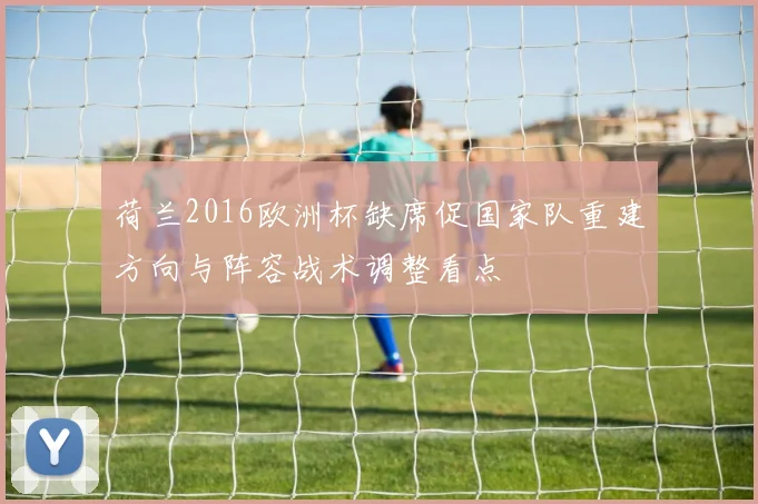 荷兰2016欧洲杯缺席促国家队重建方向与阵容战术调整看点