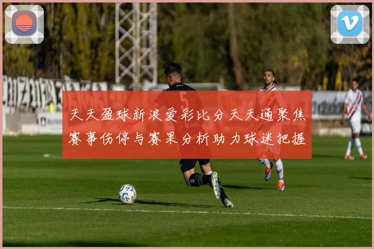 天天盈球新浪爱彩比分天天通聚焦赛事伤停与赛果分析助力球迷把握竞彩方向