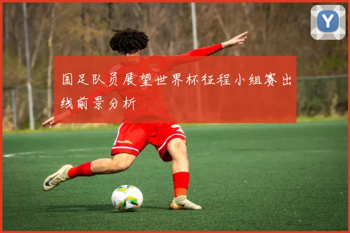 国足队员展望世界杯征程小组赛出线前景分析