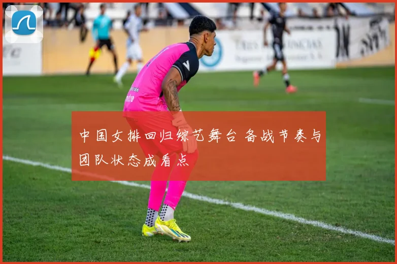 中国女排回归综艺舞台 备战节奏与团队状态成看点