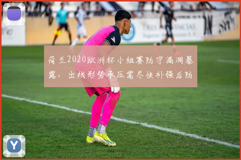 荷兰2020欧洲杯小组赛防守漏洞暴露,出线形势承压需尽快补强后防