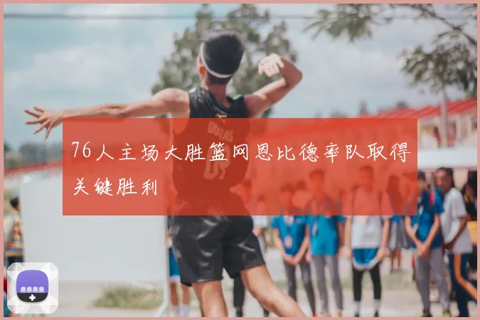 76人主场大胜篮网恩比德率队取得关键胜利