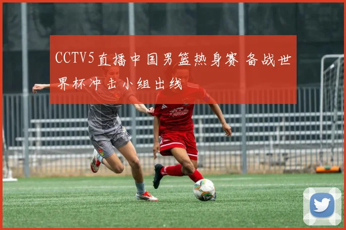 CCTV5直播中国男篮热身赛 备战世界杯冲击小组出线