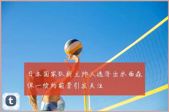 日本国家队新主帅人选浮出水面森保一续约前景引发关注