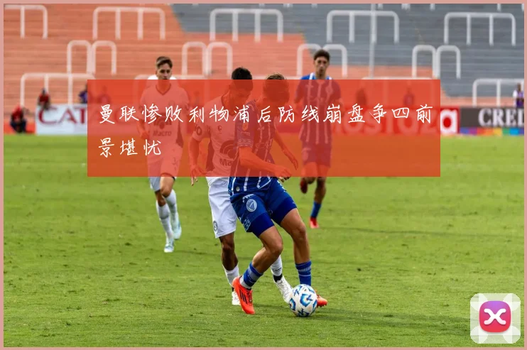 曼联惨败利物浦后防线崩盘争四前景堪忧