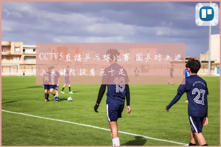 CCTV5直播乒乓球比赛 国乒对决进入关键阶段看点十足