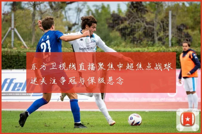 东方卫视线直播聚焦中超焦点战球迷关注争冠与保级悬念