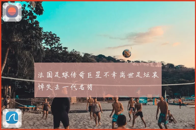 法国足球传奇巨星不幸离世足坛哀悼失去一代名将