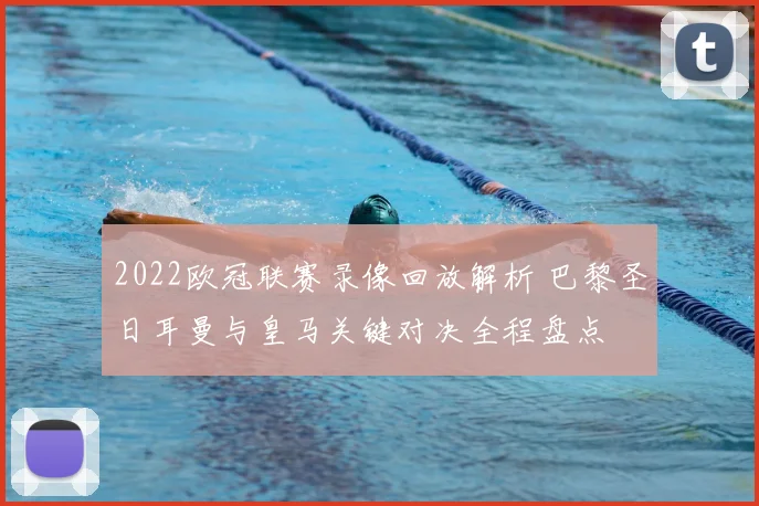 2022欧冠联赛录像回放解析 巴黎圣日耳曼与皇马关键对决全程盘点