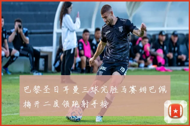 巴黎圣日耳曼三球完胜马赛姆巴佩梅开二度领跑射手榜