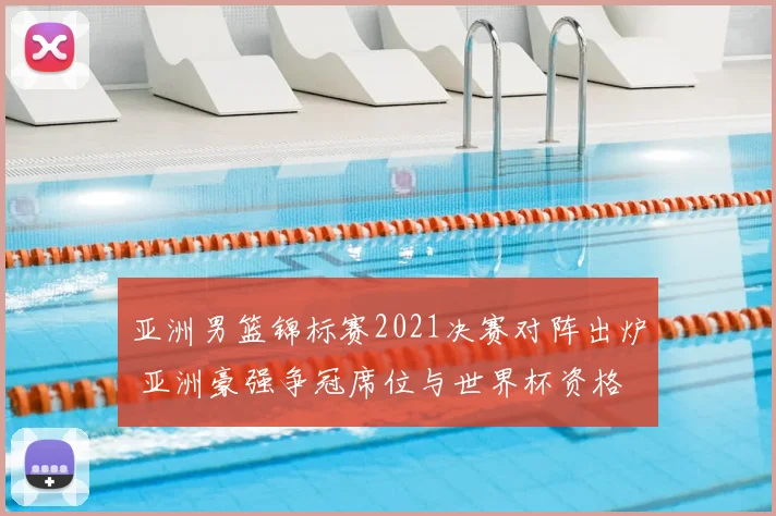 亚洲男篮锦标赛2021决赛对阵出炉 亚洲豪强争冠席位与世界杯资格