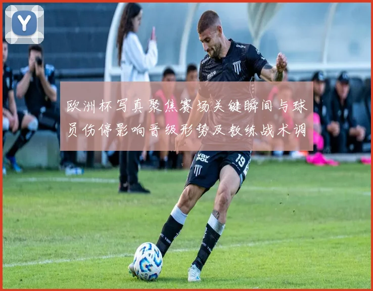 欧洲杯写真聚焦赛场关键瞬间与球员伤停影响晋级形势及教练战术调整看点