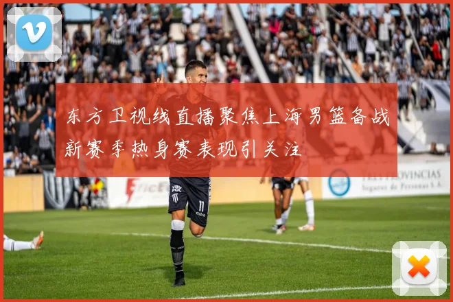 东方卫视线直播聚焦上海男篮备战新赛季热身赛表现引关注