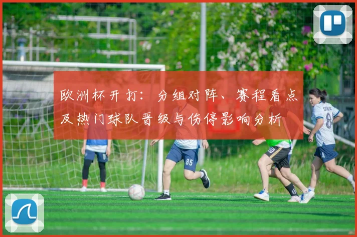 欧洲杯开打：分组对阵、赛程看点及热门球队晋级与伤停影响分析