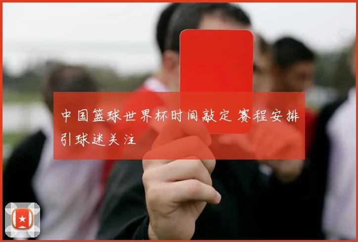 中国篮球世界杯时间敲定 赛程安排引球迷关注