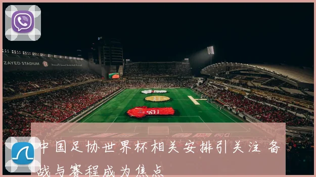 中国足协世界杯相关安排引关注 备战与赛程成为焦点