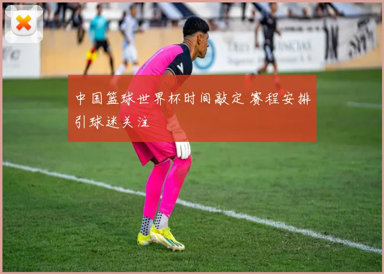 中国篮球世界杯时间敲定 赛程安排引球迷关注