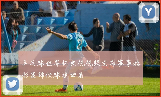 乒乓球世界杯央视视频发布赛事精彩集锦供球迷回看