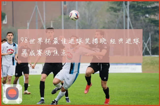 98世界杯最佳进球奖揭晓 经典进球再成赛场焦点