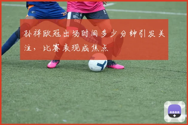 孙祥欧冠出场时间多少分钟引发关注,比赛表现成焦点