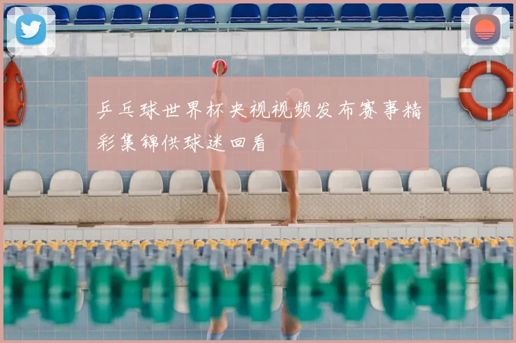 乒乓球世界杯央视视频发布赛事精彩集锦供球迷回看