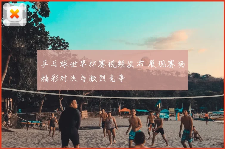 乒乓球世界杯赛视频发布 展现赛场精彩对决与激烈竞争