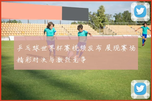 乒乓球世界杯赛视频发布 展现赛场精彩对决与激烈竞争