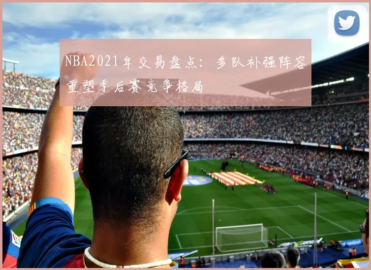NBA2021年交易盘点：多队补强阵容重塑季后赛竞争格局